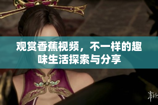 观赏香蕉视频，不一样的趣味生活探索与分享