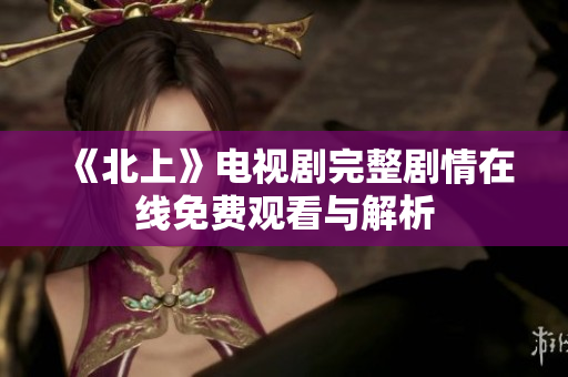 《北上》电视剧完整剧情在线免费观看与解析