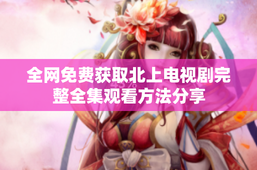 全网免费获取北上电视剧完整全集观看方法分享