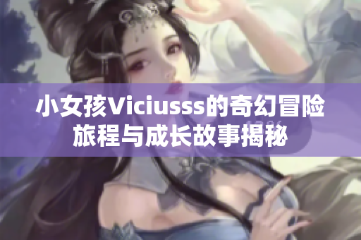 小女孩Viciusss的奇幻冒险旅程与成长故事揭秘