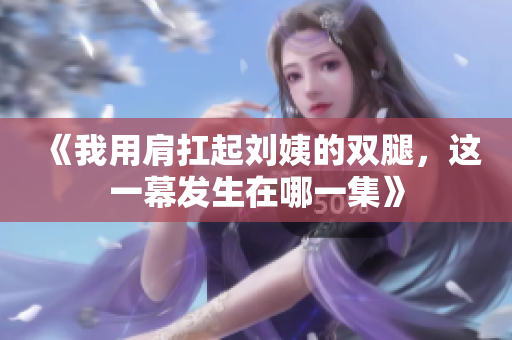 《我用肩扛起刘姨的双腿，这一幕发生在哪一集》
