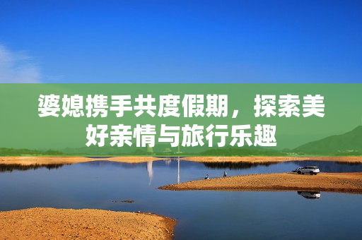 婆媳携手共度假期，探索美好亲情与旅行乐趣