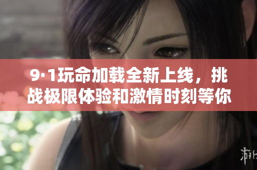 9·1玩命加载全新上线，挑战极限体验和激情时刻等你来参与