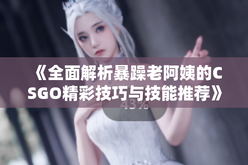 《全面解析暴躁老阿姨的CSGO精彩技巧与技能推荐》