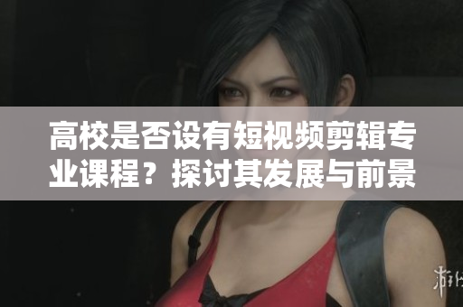 高校是否设有短视频剪辑专业课程？探讨其发展与前景