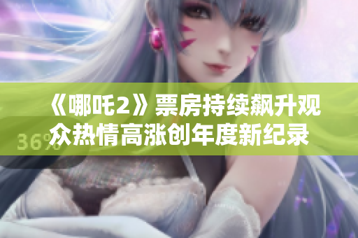 《哪吒2》票房持续飙升观众热情高涨创年度新纪录