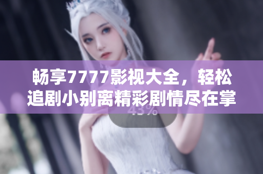 畅享7777影视大全，轻松追剧小别离精彩剧情尽在掌握