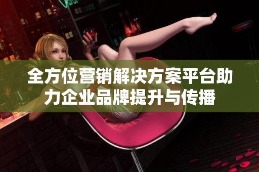 全方位营销解决方案平台助力企业品牌提升与传播
