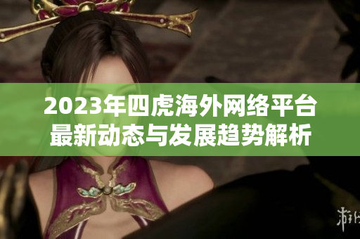 2023年四虎海外网络平台最新动态与发展趋势解析
