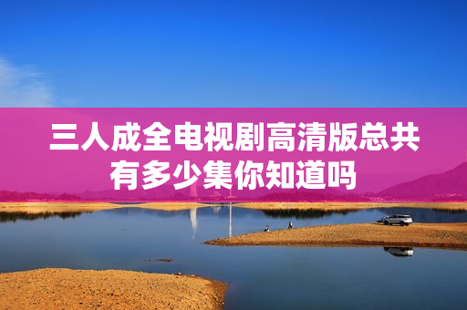 三人成全电视剧高清版总共有多少集你知道吗