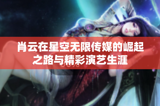 肖云在星空无限传媒的崛起之路与精彩演艺生涯