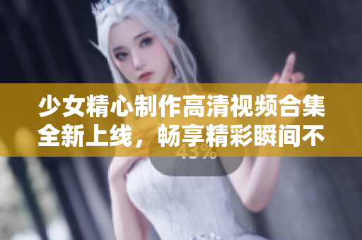 少女精心制作高清视频合集全新上线，畅享精彩瞬间不容错过