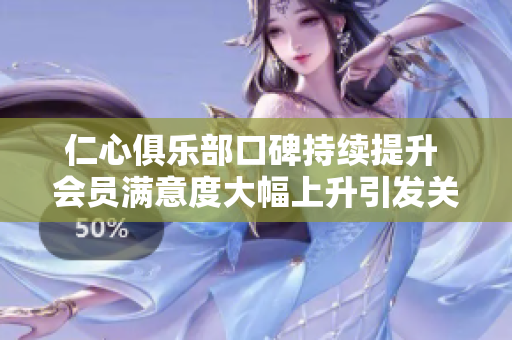 仁心俱乐部口碑持续提升 会员满意度大幅上升引发关注