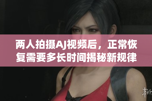 两人拍摄AJ视频后，正常恢复需要多长时间揭秘新规律