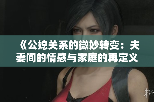 《公媳关系的微妙转变：夫妻间的情感与家庭的再定义》
