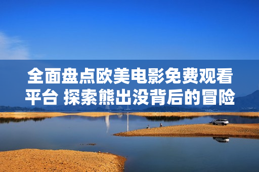 全面盘点欧美电影免费观看平台 探索熊出没背后的冒险魅力