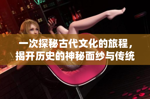 一次探秘古代文化的旅程，揭开历史的神秘面纱与传统之美