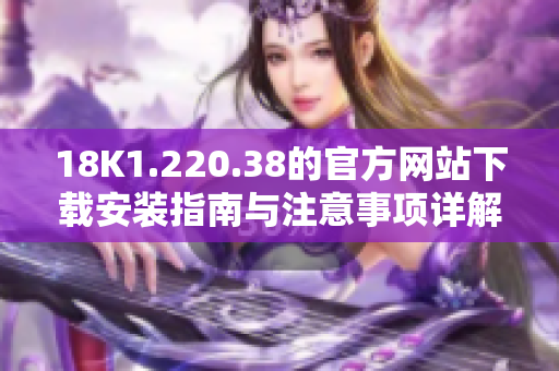 18K1.220.38的官方网站下载安装指南与注意事项详解