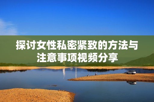 探讨女性私密紧致的方法与注意事项视频分享