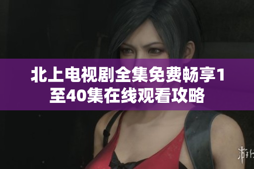 北上电视剧全集免费畅享1至40集在线观看攻略