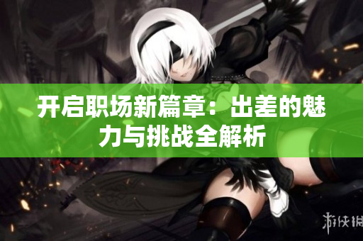 开启职场新篇章：出差的魅力与挑战全解析
