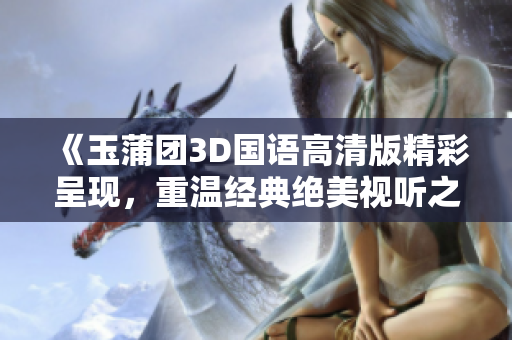 《玉蒲团3D国语高清版精彩呈现，重温经典绝美视听之旅》