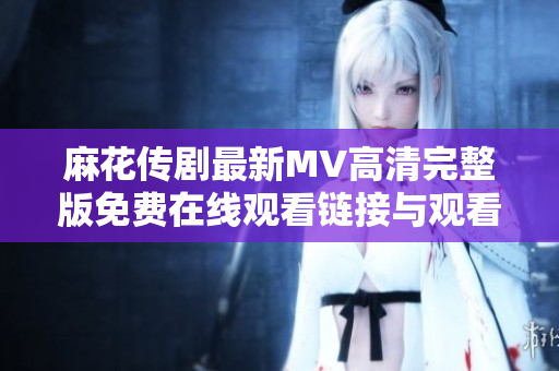 麻花传剧最新MV高清完整版免费在线观看链接与观看指南分享