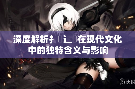 深度解析扌喿辶畐在现代文化中的独特含义与影响