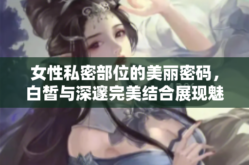 女性私密部位的美丽密码，白皙与深邃完美结合展现魅力