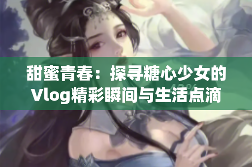 甜蜜青春：探寻糖心少女的Vlog精彩瞬间与生活点滴