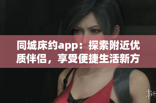 同城床约app：探索附近优质伴侣，享受便捷生活新方式