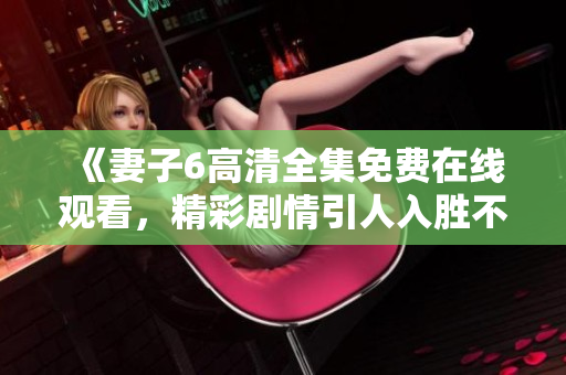 《妻子6高清全集免费在线观看，精彩剧情引人入胜不容错过》