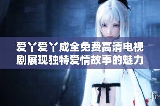 爱丫爱丫成全免费高清电视剧展现独特爱情故事的魅力