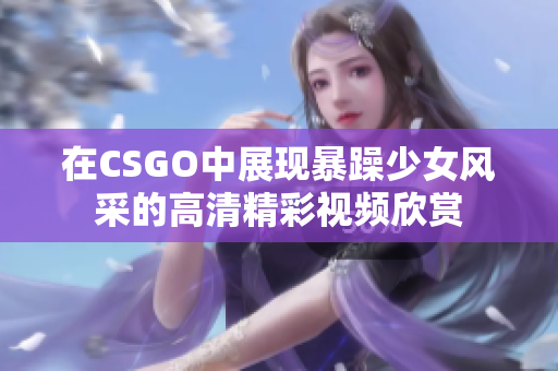 在CSGO中展现暴躁少女风采的高清精彩视频欣赏