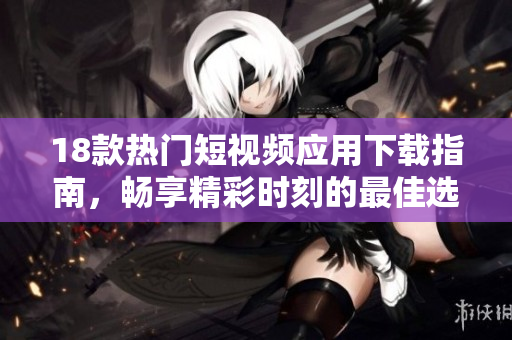 18款热门短视频应用下载指南，畅享精彩时刻的最佳选择