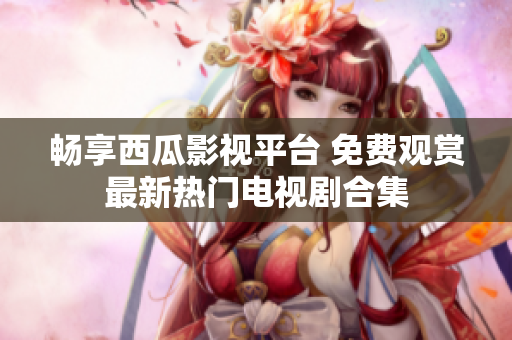 畅享西瓜影视平台 免费观赏最新热门电视剧合集