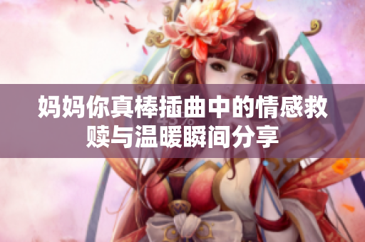 妈妈你真棒插曲中的情感救赎与温暖瞬间分享