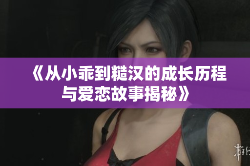 《从小乖到糙汉的成长历程与爱恋故事揭秘》