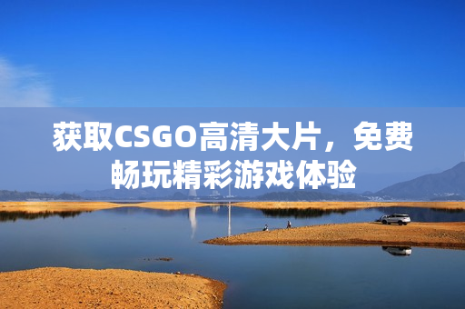 获取CSGO高清大片，免费畅玩精彩游戏体验