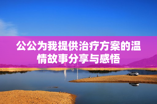 公公为我提供治疗方案的温情故事分享与感悟