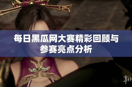 每日黑瓜网大赛精彩回顾与参赛亮点分析