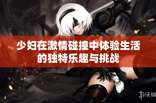 少妇在激情碰撞中体验生活的独特乐趣与挑战