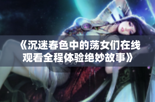 《沉迷春色中的荡女们在线观看全程体验绝妙故事》