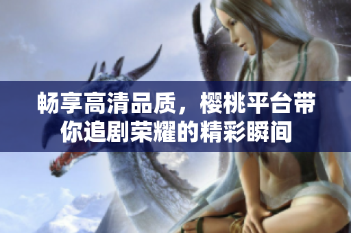 畅享高清品质，樱桃平台带你追剧荣耀的精彩瞬间