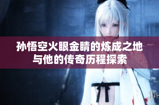 孙悟空火眼金睛的炼成之地与他的传奇历程探索