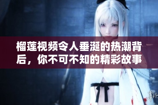 榴莲视频令人垂涎的热潮背后，你不可不知的精彩故事