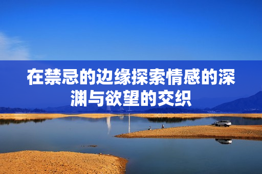 在禁忌的边缘探索情感的深渊与欲望的交织