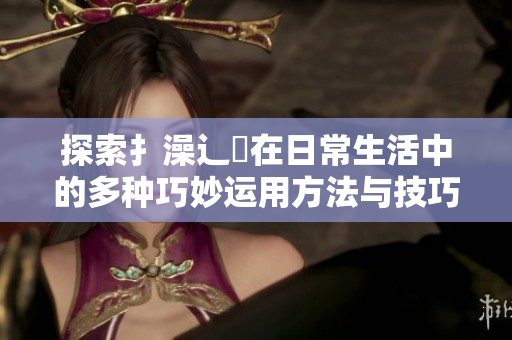 探索扌澡辶畐在日常生活中的多种巧妙运用方法与技巧