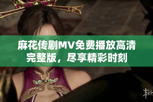 麻花传剧MV免费播放高清完整版，尽享精彩时刻