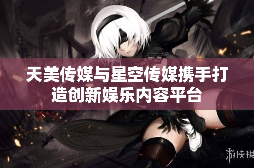 天美传媒与星空传媒携手打造创新娱乐内容平台